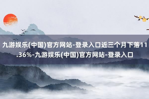 九游娱乐(中国)官方网站-登录入口近三个月下落11.36%-九游娱乐(中国)官方网站-登录入口