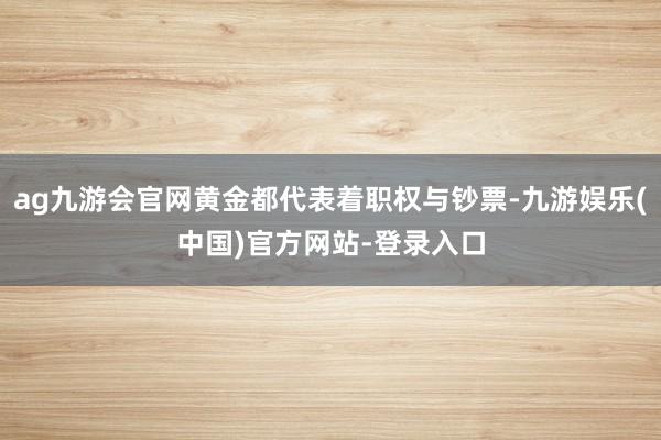 ag九游会官网黄金都代表着职权与钞票-九游娱乐(中国)官方网站-登录入口