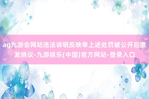 ag九游会网站违法讲明反映单上述处罚被公开后激发烧议-九游娱乐(中国)官方网站-登录入口