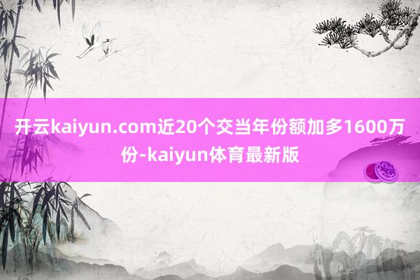 开云kaiyun.com近20个交当年份额加多1600万份-kaiyun体育最新版