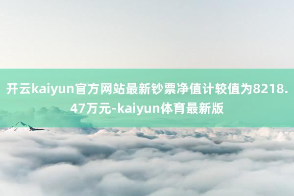 开云kaiyun官方网站最新钞票净值计较值为8218.47万元-kaiyun体育最新版