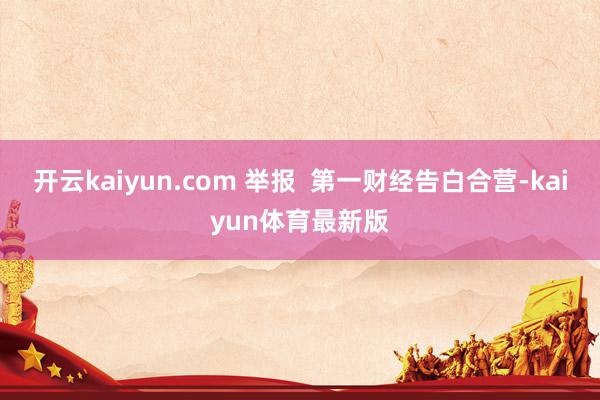 开云kaiyun.com 举报  第一财经告白合营-kaiyun体育最新版