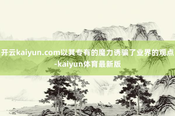 开云kaiyun.com以其专有的魔力诱骗了业界的观点-kaiyun体育最新版