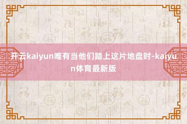 开云kaiyun唯有当他们踏上这片地盘时-kaiyun体育最新版