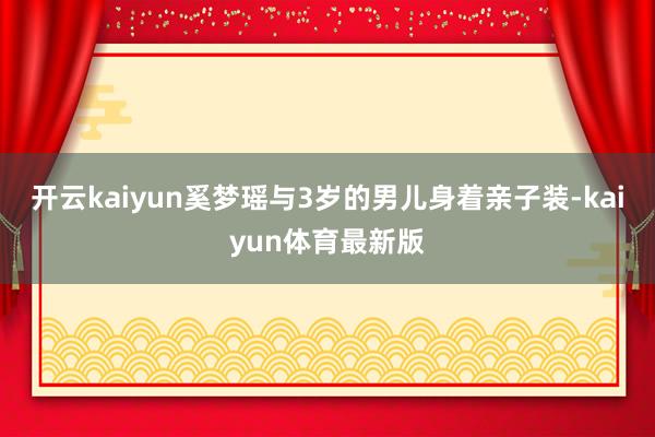 开云kaiyun奚梦瑶与3岁的男儿身着亲子装-kaiyun体育最新版