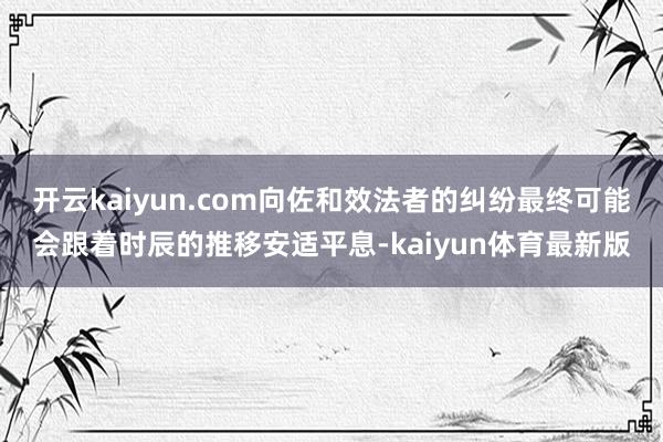 开云kaiyun.com向佐和效法者的纠纷最终可能会跟着时辰的推移安适平息-kaiyun体育最新版