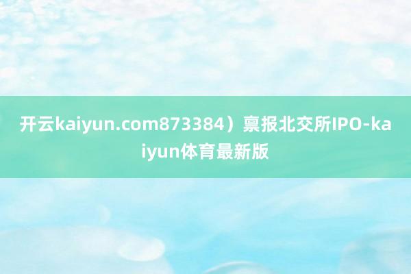 开云kaiyun.com873384）禀报北交所IPO-kaiyun体育最新版