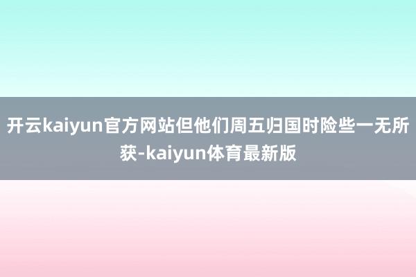 开云kaiyun官方网站但他们周五归国时险些一无所获-kaiyun体育最新版