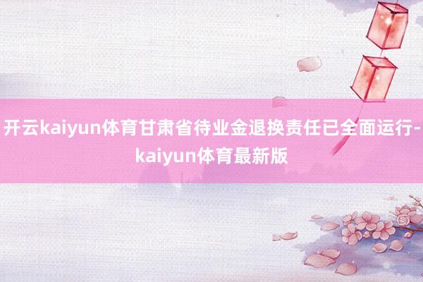 开云kaiyun体育甘肃省待业金退换责任已全面运行-kaiyun体育最新版