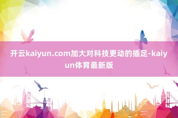 开云kaiyun.com加大对科技更动的插足-kaiyun体育最新版