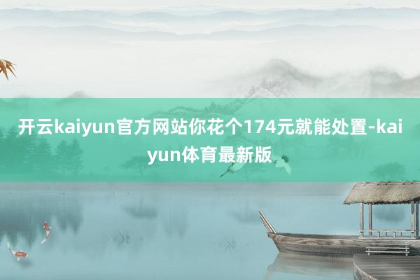 开云kaiyun官方网站你花个174元就能处置-kaiyun体育最新版