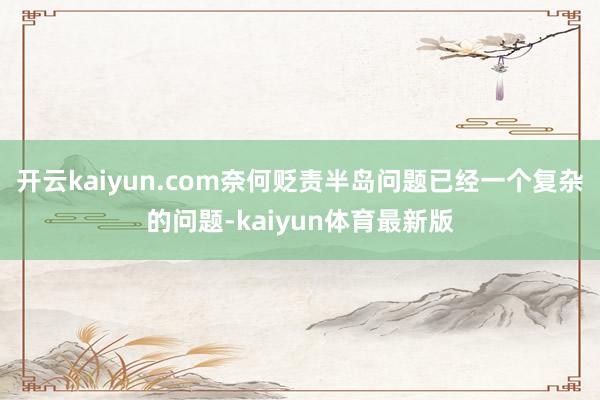 开云kaiyun.com奈何贬责半岛问题已经一个复杂的问题-kaiyun体育最新版