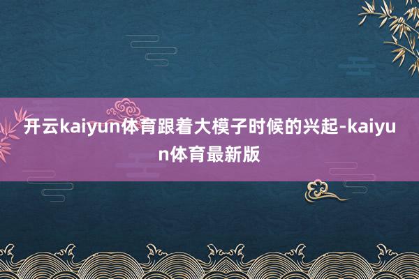 开云kaiyun体育跟着大模子时候的兴起-kaiyun体育最新版