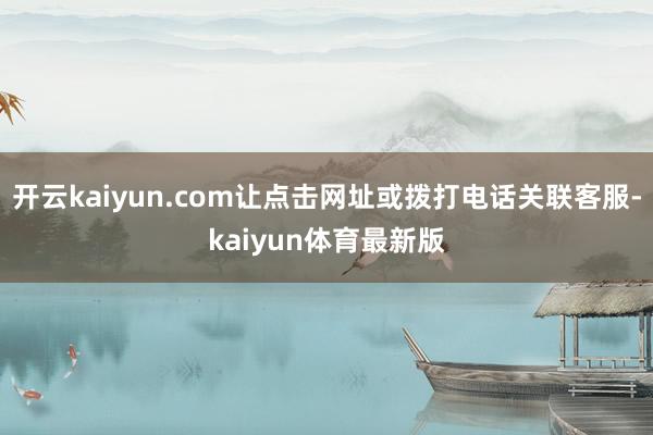 开云kaiyun.com让点击网址或拨打电话关联客服-kaiyun体育最新版