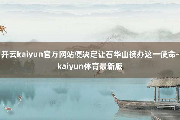 开云kaiyun官方网站便决定让石华山接办这一使命-kaiyun体育最新版