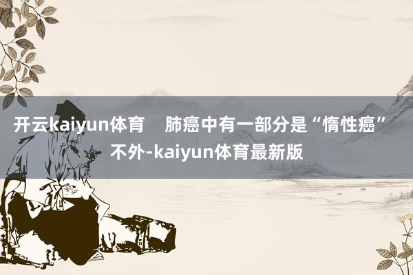 开云kaiyun体育    肺癌中有一部分是“惰性癌”  不外-kaiyun体育最新版