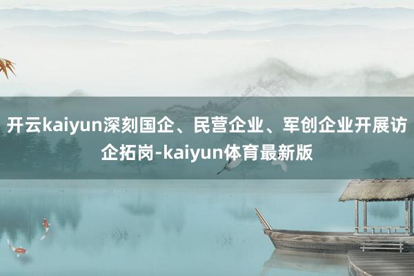 开云kaiyun深刻国企、民营企业、军创企业开展访企拓岗-kaiyun体育最新版