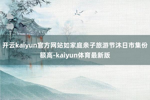 开云kaiyun官方网站如家庭亲子旅游节沐日市集份额高-kaiyun体育最新版