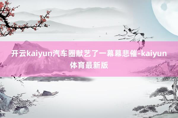 开云kaiyun汽车圈献艺了一幕幕悲催-kaiyun体育最新版