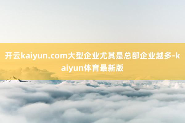 开云kaiyun.com大型企业尤其是总部企业越多-kaiyun体育最新版