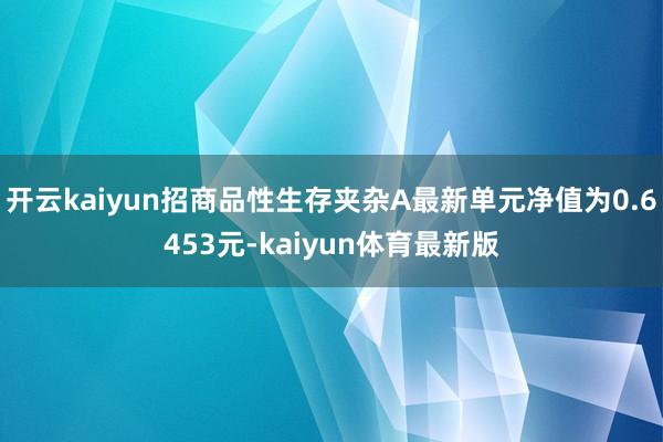 开云kaiyun招商品性生存夹杂A最新单元净值为0.6453元-kaiyun体育最新版