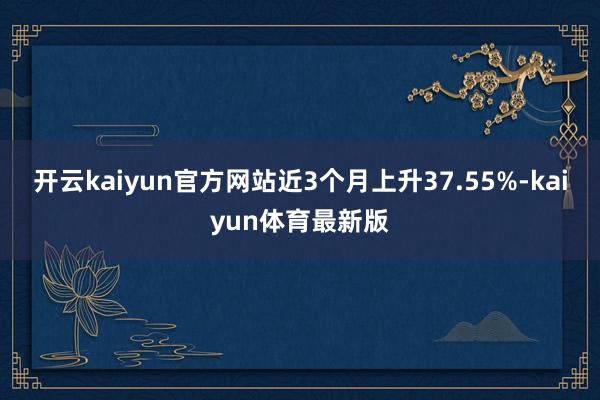 开云kaiyun官方网站近3个月上升37.55%-kaiyun体育最新版