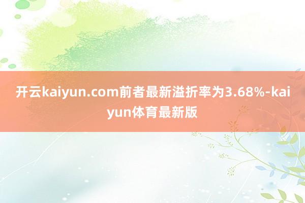 开云kaiyun.com前者最新溢折率为3.68%-kaiyun体育最新版