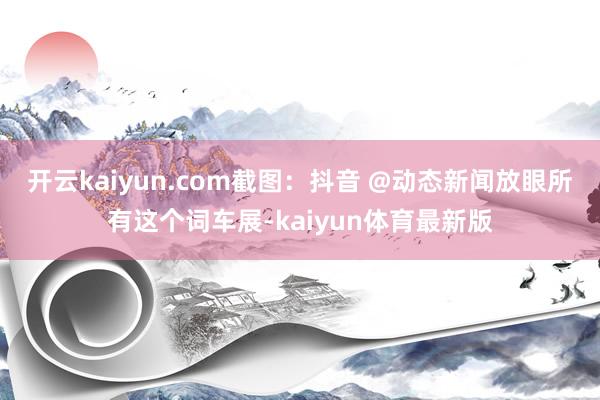 开云kaiyun.com截图：抖音 @动态新闻放眼所有这个词车展-kaiyun体育最新版