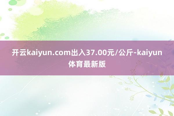 开云kaiyun.com出入37.00元/公斤-kaiyun体育最新版