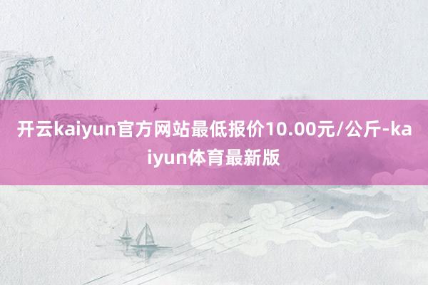 开云kaiyun官方网站最低报价10.00元/公斤-kaiyun体育最新版