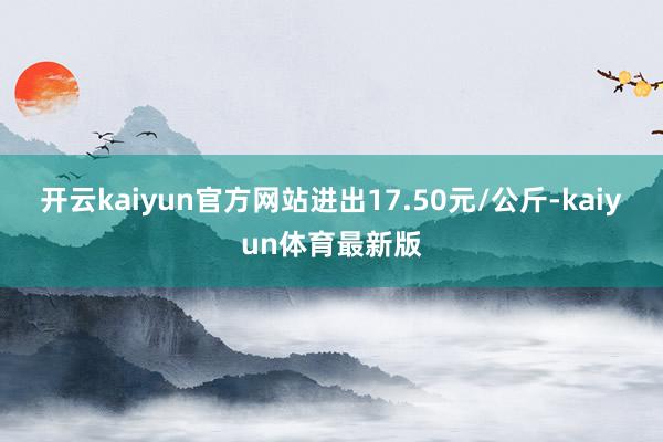 开云kaiyun官方网站进出17.50元/公斤-kaiyun体育最新版