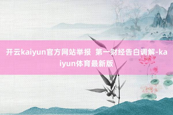 开云kaiyun官方网站举报  第一财经告白调解-kaiyun体育最新版