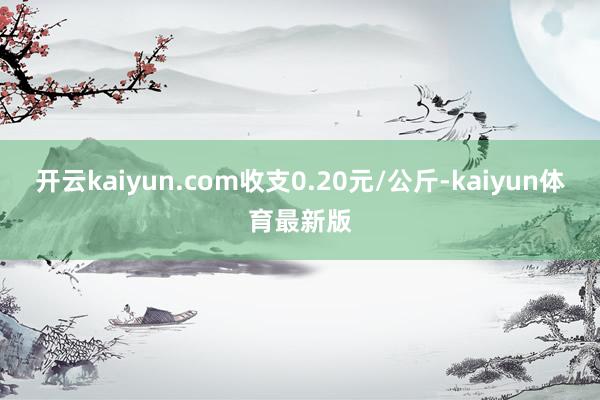 开云kaiyun.com收支0.20元/公斤-kaiyun体育最新版