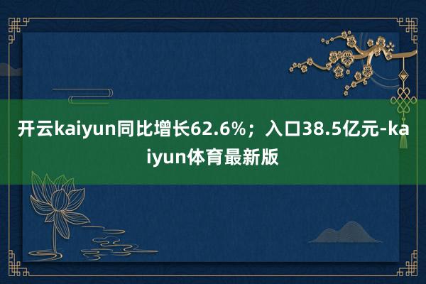 开云kaiyun同比增长62.6%；入口38.5亿元-kaiyun体育最新版