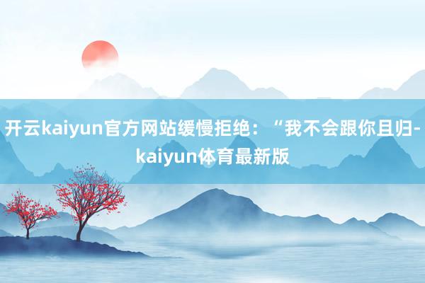 开云kaiyun官方网站缓慢拒绝：“我不会跟你且归-kaiyun体育最新版