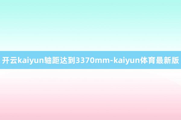 开云kaiyun轴距达到3370mm-kaiyun体育最新版