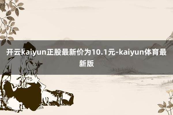 开云kaiyun正股最新价为10.1元-kaiyun体育最新版