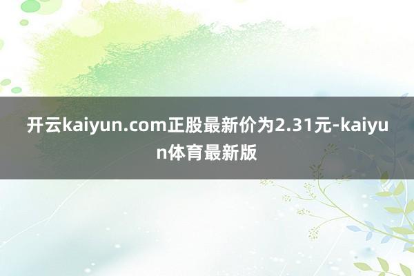 开云kaiyun.com正股最新价为2.31元-kaiyun体育最新版