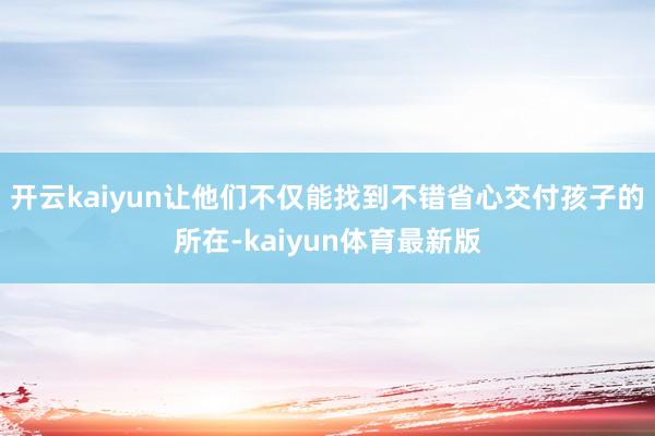 开云kaiyun让他们不仅能找到不错省心交付孩子的所在-kaiyun体育最新版