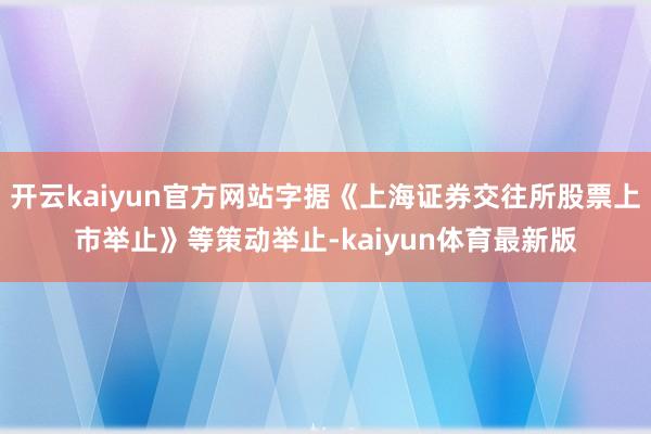 开云kaiyun官方网站字据《上海证券交往所股票上市举止》等策动举止-kaiyun体育最新版