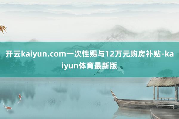 开云kaiyun.com一次性赐与12万元购房补贴-kaiyun体育最新版