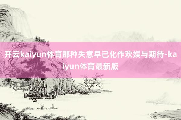 开云kaiyun体育那种失意早已化作欢娱与期待-kaiyun体育最新版