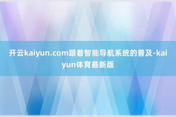 开云kaiyun.com跟着智能导航系统的普及-kaiyun体育最新版