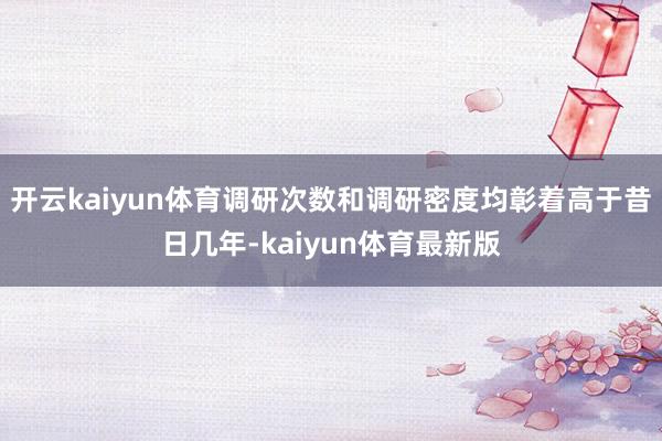 开云kaiyun体育调研次数和调研密度均彰着高于昔日几年-kaiyun体育最新版