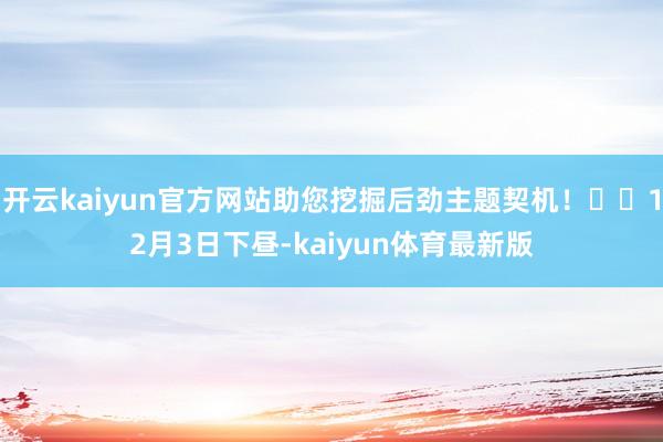 开云kaiyun官方网站助您挖掘后劲主题契机！		12月3日下昼-kaiyun体育最新版