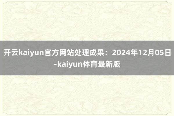 开云kaiyun官方网站处理成果：2024年12月05日-kaiyun体育最新版