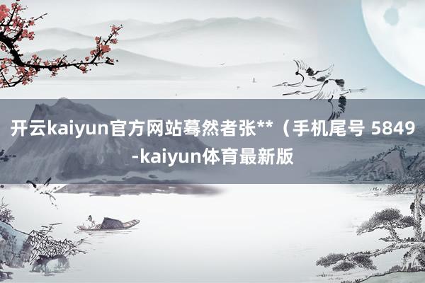 开云kaiyun官方网站蓦然者张**（手机尾号 5849-kaiyun体育最新版