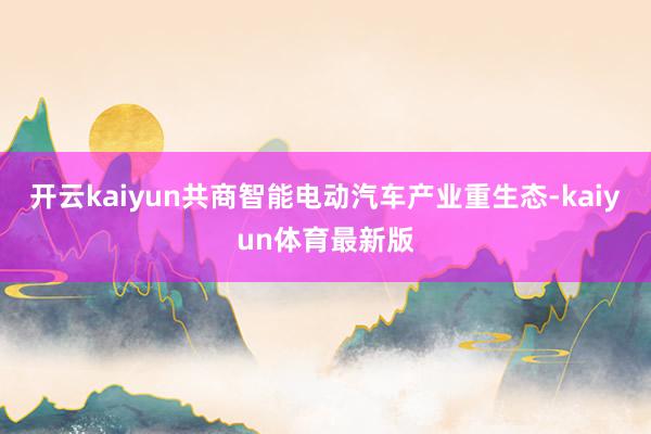 开云kaiyun共商智能电动汽车产业重生态-kaiyun体育最新版