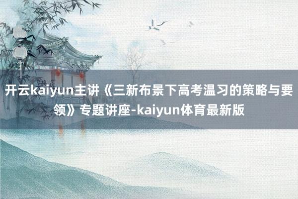 开云kaiyun主讲《三新布景下高考温习的策略与要领》专题讲座-kaiyun体育最新版