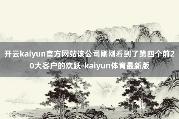 开云kaiyun官方网站该公司刚刚看到了第四个前20大客户的欢跃-kaiyun体育最新版